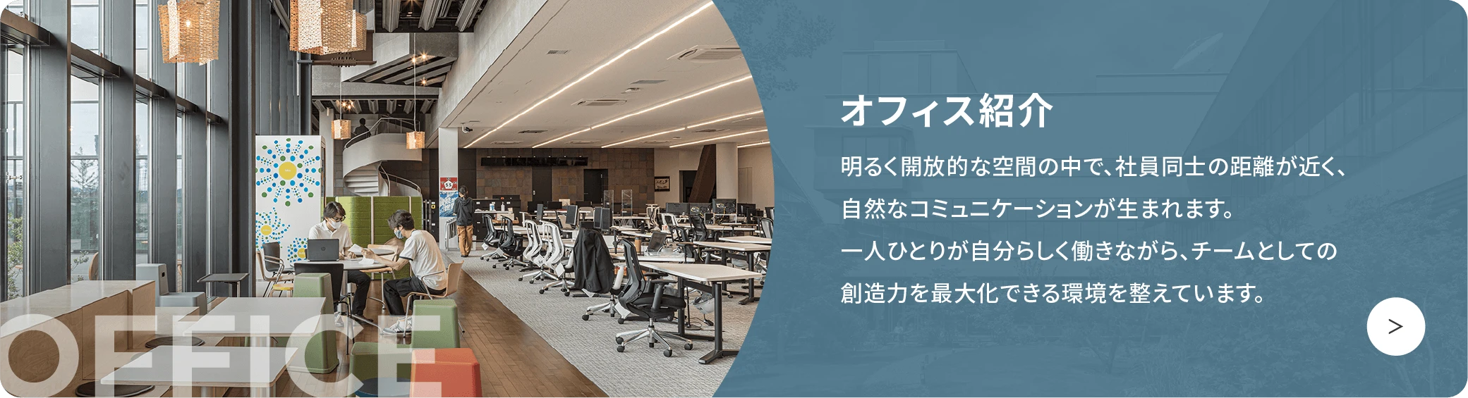 オフィス紹介 明るく開放的な空間の中で、社員同士の距離が近く、自然なコミュニケーションが生まれます。一人ひとりが自分らしく働きながら、チームとしての創造力を最大化できる環境を整えています。